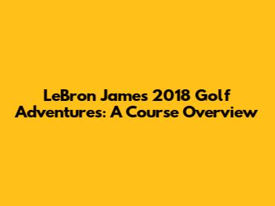 LeBron James' 2018 Golf Adventures: A Course Overview