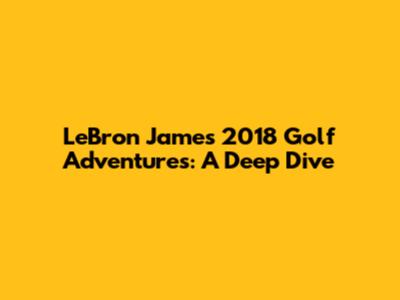 LeBron James' 2018 Golf Adventures: A Deep Dive