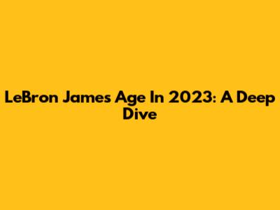 LeBron James' Age In 2023: A Deep Dive