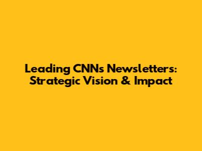 Leading CNN's Newsletters: Strategic Vision & Impact