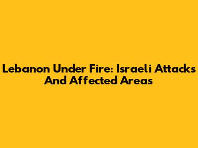 Lebanon Under Fire: Israeli Attacks And Affected Areas