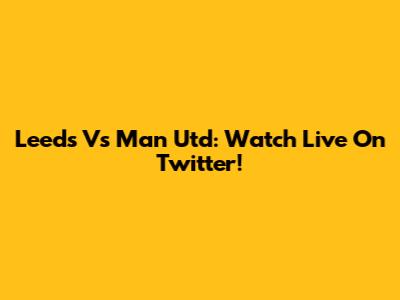 Leeds Vs Man Utd: Watch Live On Twitter!