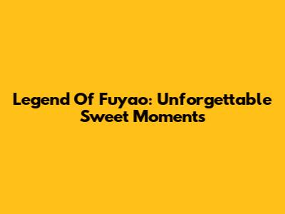Legend Of Fuyao: Unforgettable Sweet Moments