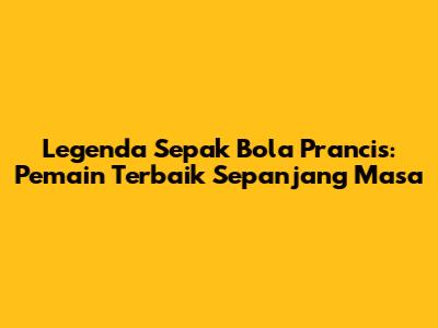 Legenda Sepak Bola Prancis: Pemain Terbaik Sepanjang Masa