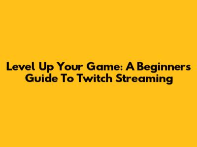 Level Up Your Game: A Beginner's Guide To Twitch Streaming