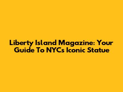 Liberty Island Magazine: Your Guide To NYC's Iconic Statue