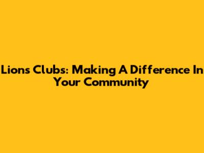 Lions Clubs: Making A Difference In Your Community