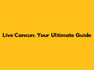 Live Cancun: Your Ultimate Guide