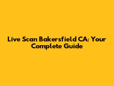 Live Scan Bakersfield CA: Your Complete Guide