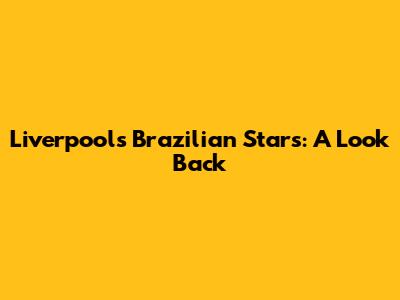 Liverpool's Brazilian Stars: A Look Back
