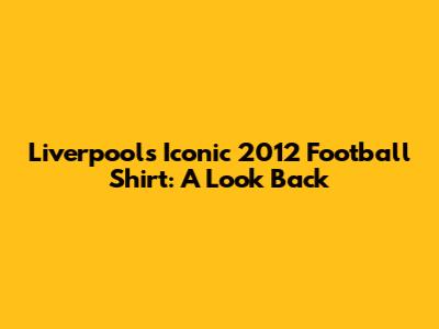 Liverpool's Iconic 2012 Football Shirt: A Look Back