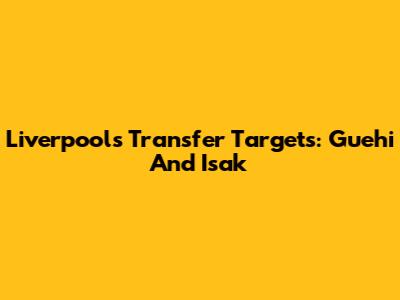 Liverpool's Transfer Targets: Guehi And Isak
