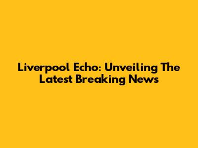 Liverpool Echo: Unveiling The Latest Breaking News