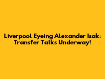Liverpool Eyeing Alexander Isak: Transfer Talks Underway!