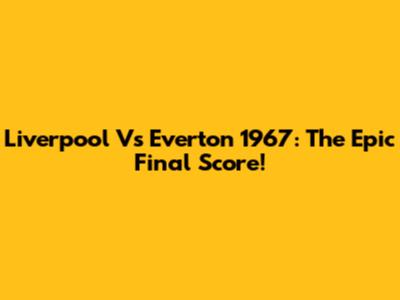 Liverpool Vs Everton 1967: The Epic Final Score!