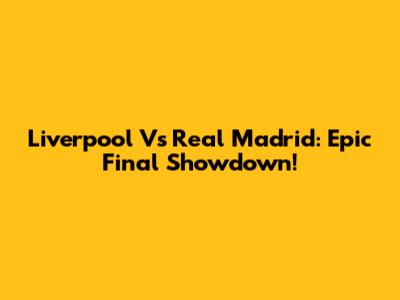 Liverpool Vs Real Madrid: Epic Final Showdown!