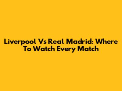Liverpool Vs Real Madrid: Where To Watch Every Match