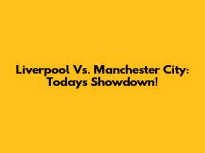 Liverpool Vs. Manchester City: Today's Showdown!
