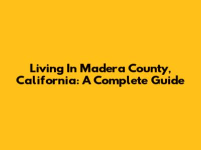 Living In Madera County, California: A Complete Guide