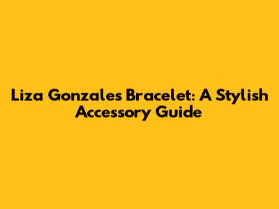 Liza Gonzales Bracelet: A Stylish Accessory Guide