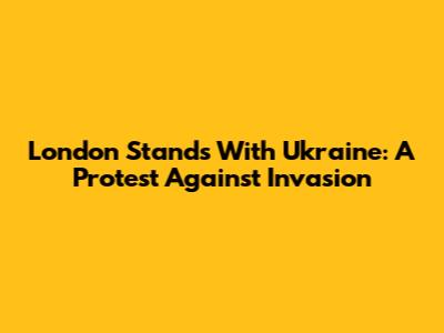 London Stands With Ukraine: A Protest Against Invasion