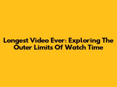 Longest Video Ever: Exploring The Outer Limits Of Watch Time