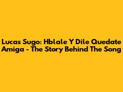 Lucas Sugo: Hblale Y Dile Quedate Amiga - The Story Behind The Song