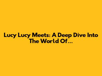 Lucy Lucy Meets: A Deep Dive Into The World Of...