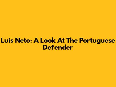 Luis Neto: A Look At The Portuguese Defender