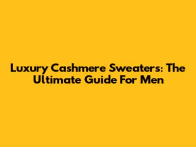 Luxury Cashmere Sweaters: The Ultimate Guide For Men