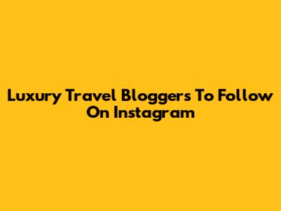 Luxury Travel Bloggers To Follow On Instagram
