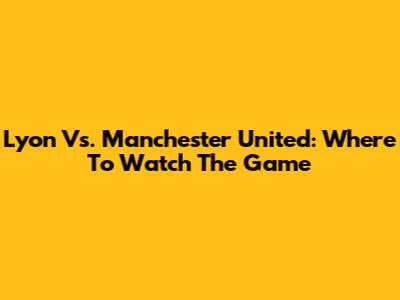 Lyon Vs. Manchester United: Where To Watch The Game