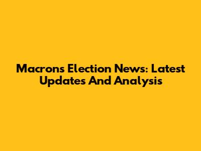 Macron's Election News: Latest Updates And Analysis