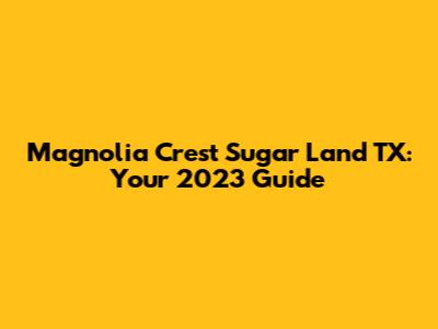 Magnolia Crest Sugar Land TX: Your 2023 Guide