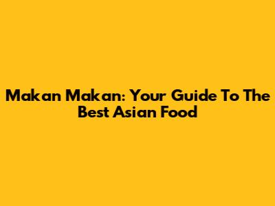 Makan Makan: Your Guide To The Best Asian Food