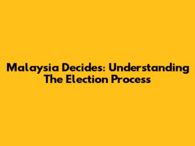 Malaysia Decides: Understanding The Election Process