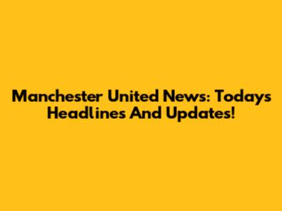 Manchester United News: Today's Headlines And Updates!