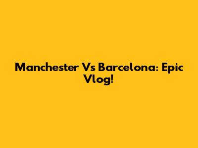 Manchester Vs Barcelona: Epic Vlog!