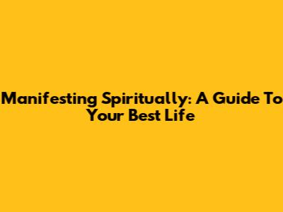 Manifesting Spiritually: A Guide To Your Best Life