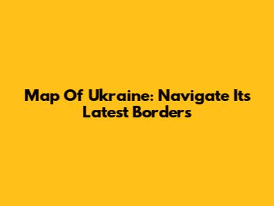 Map Of Ukraine: Navigate Its Latest Borders