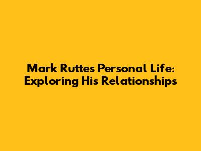 Mark Rutte's Personal Life: Exploring His Relationships