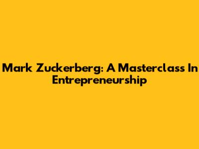 Mark Zuckerberg: A Masterclass In Entrepreneurship