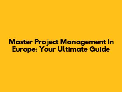 Master Project Management In Europe: Your Ultimate Guide