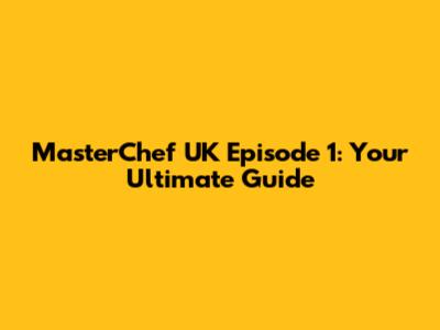 MasterChef UK Episode 1: Your Ultimate Guide