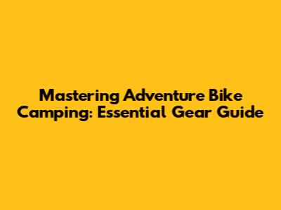 Mastering Adventure Bike Camping: Essential Gear Guide