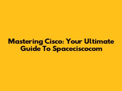 Mastering Cisco: Your Ultimate Guide To Spaceciscocom