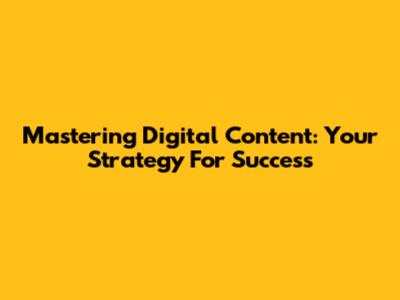 Mastering Digital Content: Your Strategy For Success