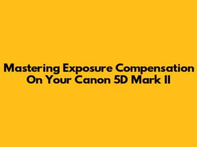 Mastering Exposure Compensation On Your Canon 5D Mark II