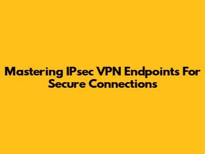 Mastering IPsec VPN Endpoints For Secure Connections