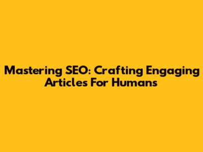 Mastering SEO: Crafting Engaging Articles For Humans